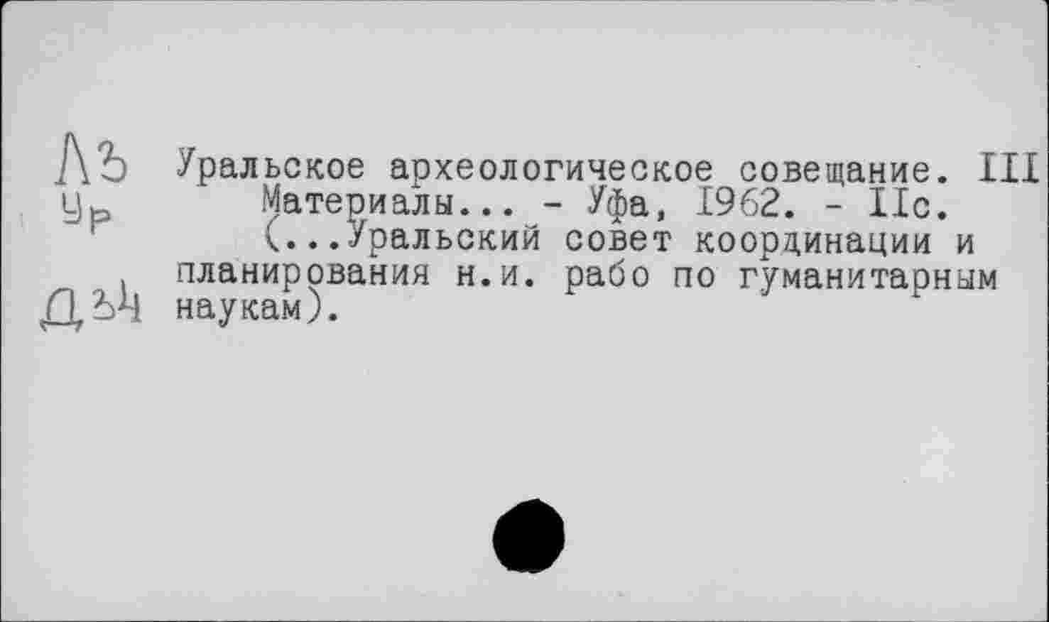 ﻿Ль у р
.ОЛ*!
Уральское археологическое совещание. III Материалы... - Уфа, 1962. - 11с. <...Уральский совет координации и планирования н.и. рабо по гуманитарным наукам).